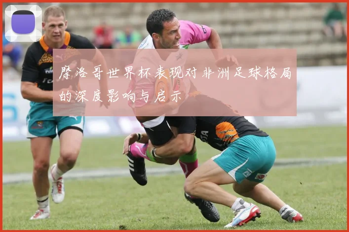 摩洛哥世界杯表现对非洲足球格局的深度影响与启示