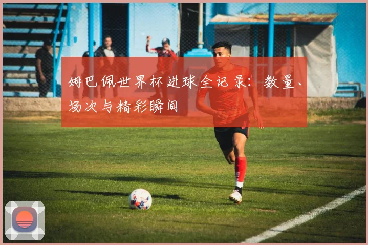 姆巴佩世界杯进球全记录:数量、场次与精彩瞬间