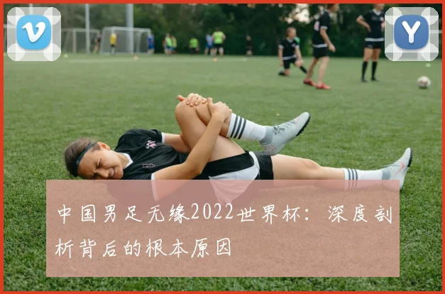 中国男足无缘2022世界杯：深度剖析背后的根本原因