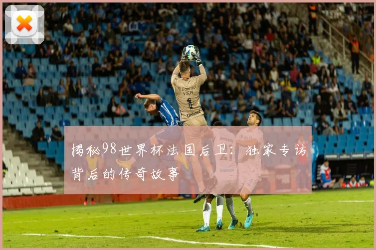 揭秘98世界杯法国后卫：独家专访背后的传奇故事