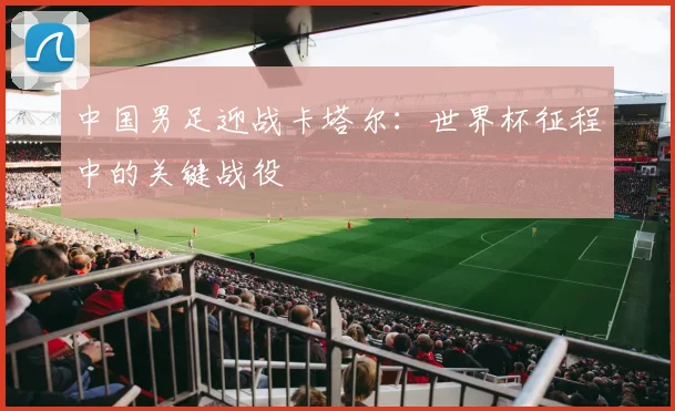 中国男足迎战卡塔尔：世界杯征程中的关键战役