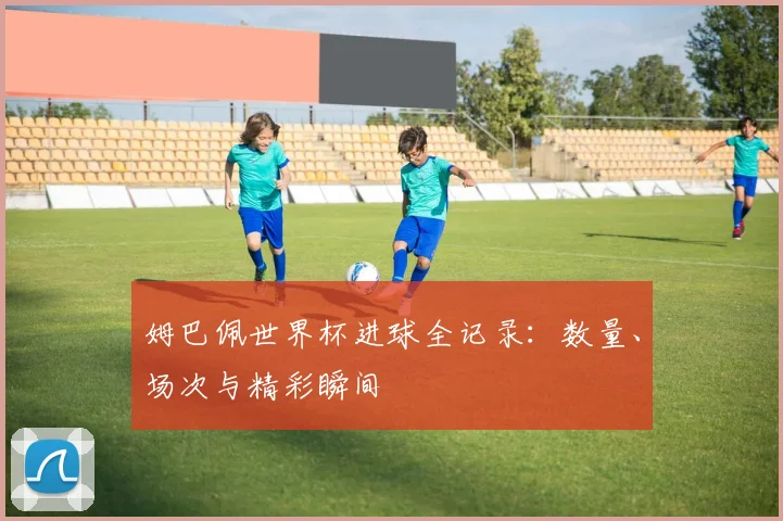 姆巴佩世界杯进球全记录:数量、场次与精彩瞬间