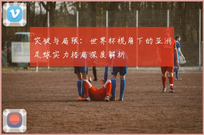 突破与局限:世界杯视角下的亚洲足球实力格局深度解析