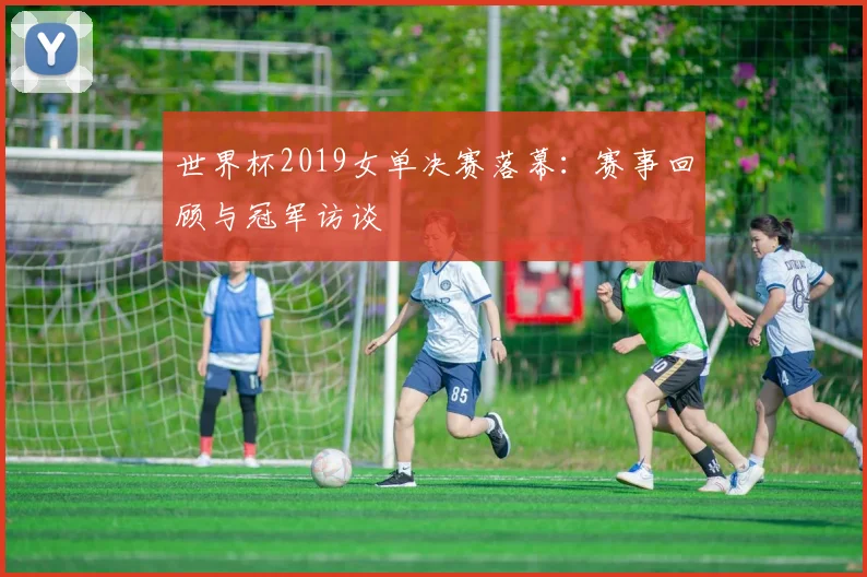 世界杯2019女单决赛落幕:赛事回顾与冠军访谈