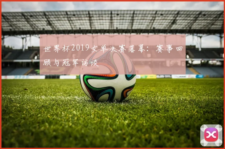 世界杯2019女单决赛落幕:赛事回顾与冠军访谈