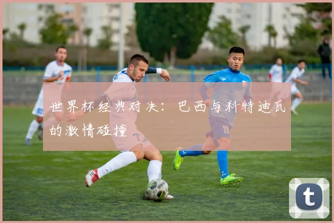 世界杯经典对决：巴西与科特迪瓦的激情碰撞