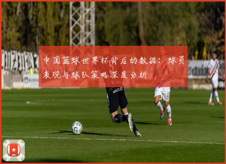中国篮球世界杯背后的数据：球员表现与球队策略深度分析