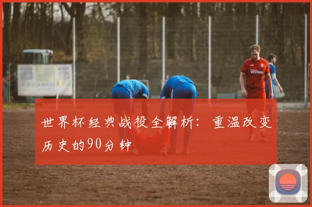 世界杯经典战役全解析：重温改变历史的90分钟