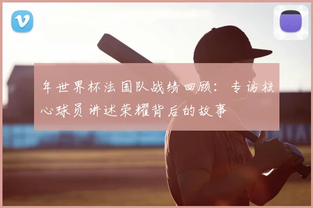 年世界杯法国队战绩回顾:专访核心球员讲述荣耀背后的故事